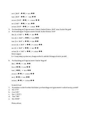 cos (360° - ��) = cos ��
tan (360° - ��) = - tan ��
cosec (360° - ��) = - cosec ��
sec (360° - ��) = sec ��
cotan (360° - ��) = - cotan ��
5. Perbandingan Trigonometri Untuk Sudut Diatas 360° atau Sudut Negatif
a. Perbandingan Trigonometri Untuk Sudut Diatas 360°
Sin (k × 360° + ��) = sin ��
Cos (k × 360° + ��) = cos ��
tan (k × 360° + ��) = tan ��
cosec (k × 360° + ��) = cosec ��
sec (k × 360° + ��) = sec ��
cotan (k × 360° + ��) = cotan ��
Keterangan:
k = banyaknya putaran, dengan nilai k adalah bilangan bulat positif.
b. Perbandingan Trigonometri Sudut Negatif
Sin (- ��) = -sin ��
Cos (-��) = cos ��
tan (-��) = -tan ��
cosec (-��) = -cosec ��
sec (-��) = sec ��
cotan (-��) = -cotan ��
Contoh Soal
1. Nyatakan sudut berikut kedalam perbandingan trigonometri sudut lancip positif!
a. Sin 175°
b. Cos 325°
c. Sec (-225°)
d. Tan 780°
e. Sin 3500°
Pemecahan:
 