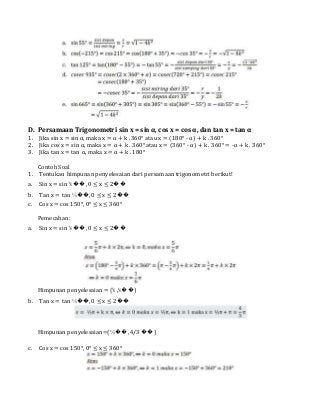 D. Persamaan Trigonometri sin x = sin α, cos x = cos α, dan tan x = tan α
1. Jika sin x = sin α, maka x = α + k . 360° atau x = (180° - α) + k . 360°
2. Jika cos x = sin α, maka x = α + k . 360° atau x = (360° - α) + k . 360° = -α + k . 360°
3. Jika tan x = tan α, maka x = α + k . 180°
Contoh Soal
1. Tentukan himpunan penyelesaian dari persamaan trigonometri berikut!
a. Sin x = sin ⅚ ��, 0 ≤ x ≤ 2��
b. Tan x = tan ⅓��, 0 ≤ x ≤ 2��
c. Cos x = cos 150°, 0° ≤ x ≤ 360°
Pemecahan:
a. Sin x = sin ⅚ ��, 0 ≤ x ≤ 2��
Himpunan penyelesaian = {⅚ ,⅙��}
b. Tan x = tan ⅓��, 0 ≤ x ≤ 2��
Himpunan penyelesaian={⅓�� ,4/3 ��}
c. Cos x = cos 150°, 0° ≤ x ≤ 360°
 