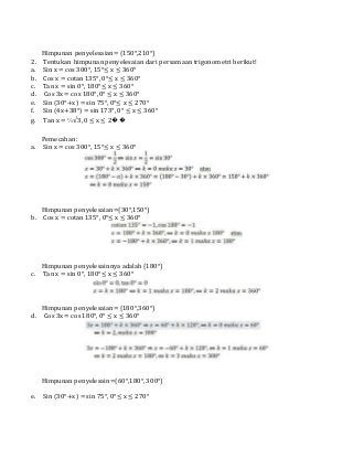 Himpunan penyelesaian= {150°,210°}
2. Tentukan himpunan penyelesaian dari persamaan trigonometri berikut!
a. Sin x = cos 300°, 15°≤ x ≤ 360°
b. Cos x = cotan 135°, 0°≤ x ≤ 360°
c. Tan x = sin 0°, 180°≤ x ≤ 360°
d. Cos 3x = cos 180°, 0° ≤ x ≤ 360°
e. Sin (30°+x) = sin 75°, 0°≤ x ≤ 270°
f. Sin (4x+38°) = sin 173°, 0° ≤ x ≤ 360°
g. Tan x = ⅓√3, 0 ≤ x ≤ 2��
Pemecahan:
a. Sin x = cos 300°, 15°≤ x ≤ 360°
Himpunan penyelesaian={30°,150°}
b. Cos x = cotan 135°, 0°≤ x ≤ 360°
Himpunan penyelesainnya adalah {180°}
c. Tan x = sin 0°, 180°≤ x ≤ 360°
Himpunan penyelesaian= {180°,360°}
d. Cos 3x = cos 180°, 0° ≤ x ≤ 360°
Himpunan penyelesain={60°,180°, 300°}
e. Sin (30°+x) = sin 75°, 0°≤ x ≤ 270°
 