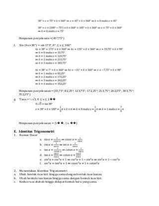 Himpunan penyelesain={45°,75°}
f. Sin (4x+38°) = sin 173°, 0° ≤ x ≤ 360°
Himpunan penyelesaian={33,75°; 82,25°; 123,75°; 172,25°; 213,75°; 262,25°; 303,75°;
352,25°}
g. Tan x = ⅓ √3, 0 ≤ x ≤ 2��
Himpunan penyelesaian = {⅙��, 7/6 ��}
E. Identitas Trigonometri
1. Rumus Dasar
2. Menentukan Identitas Trigonometri
a. Ubah bentuk ruas kiri hingga sama dengan bentuk ruas kanan.
b. Ubah bentuk ruas kanan hingga sama dengan bentuk tuas kiri.
c. Kedua ruas diubah hingga didapat bentuk baru yang sama.
 