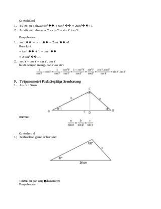 Contoh Soal
1. Buktikan bahwa sec2 �� + tan2 �� = 2tan2��+1
2. Buktikan bahwa sec Y – cos Y = sin Y . tan Y
Penyelesaian:
1. sec2 �� + tan2 �� = 2tan2��+1
Ruas kiri
= tan2 �� + 1 + tan2 ��
= 2 tan2 ��+1
2. sec Y – cos Y = sin Y . tan Y
bukti dengan mengubah ruas kiri
F. Trigonometri Pada Segitiga Sembarang
1. Aturan Sinus
Rumus:
Contoh soal
1) Perhatikan gambar berikut!
Tentukan panjang x dalam cm!
Penyelesaian:
 