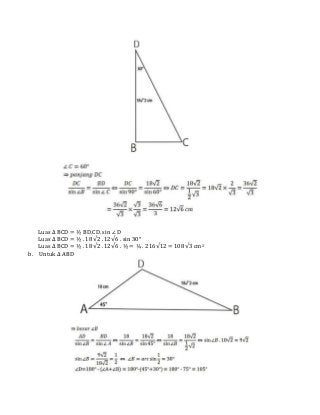 Luas ∆ BCD = ½ BD.CD. sin ∠ D
Luas ∆ BCD = ½ . 18√2 . 12√6 . sin 30°
Luas ∆ BCD = ½ . 18√2 . 12√6 . ½ = ¼ . 216√12 = 108√3 cm2
b. Untuk ∆ ABD
 