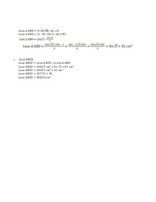 Luas ∆ ABD = ½ AD.BD. sin ∠D
Luas ∆ ABD = ½ . 18. 18√2 . sin 105°
c. Luas ABCD
Luas ABCD = Luas ∆ BCD + Luas ∆ ABD
Luas ABCD = 108√3 cm2 + 81√3 + 81 cm2
Luas ABCD = 189√3 cm2 + 81 cm2
Luas ABCD = 327,35 + 81
Luas ABCD = 408,35 cm2
 