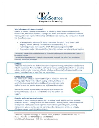 Who is TekSource Corporate Learning?
Located in Toronto, Ontario, with a network of partner locations across Canada and in the
United States, TekSource Corporate Learning is the leader in Interactive On-Demand Mentored
Training, and we are experts in technology related corporate training. Our curriculum is divided
into three focus areas:

        IT Professional – Microsoft (all products excluding dynamics), Cisco* (French and
        English), Juniper, VMware Certified Virtualization Expert® (CVE®)
        Technology related business skills – ITIL*, IT Project Management and BA
        Information worker - Microsoft Office, SharePoint end-user and other end-user training

*TekSource is the exclusive Canadian provider of ITSM’s on-line foundation, intermediate and expert ITIL
certification courses.
*TekSource Corporate Learning is the only training provider in Canada that offers Cisco certification
training in both official languages.

Expertise
TekSource management and staff are innovative corporate training professionals with extensive
industry experience. We have modern professional training facilities and our focus on providing
only the best instructor resources, a flexible schedule, and industry leading extended learning
support immediately set us apart from our competitors.

Course Deliver Methods
Our public course schedule is delivered through an interactive mentored
training model that provides industry leading content, facilitated by
certified instructors and complimented by online mentors, access to
student forums, and ongoing access to our facilities and instructors.

We can also provide customized course content in an instructor led
format, either at our site or at a client site for all of the content we
support.

Elearning and other Learning Solutions
In addition to instructor centric learning, we can provide online learning solutions including
Microsoft Official E-Learning courses and other standard Elearning courses, and custom course
development. We have extensive expertise in content management systems, learning
management systems and can provide learning vendor management services to help you
effectively manage your training investments.


TekSource Corporate Learning | 36 Lombard Street, Suite 600, Toronto, Ontario M5C 2X3
Phone | Toronto: 647.827.0488 | Fax: 647.723.5165
Email | info@teksource.ca | Web Site: www.teksource.ca
 