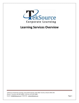Learning Services Overview




TekSource Corporate Learning | 36 Lombard Street, Suite 600, Toronto, Ontario M5C 2X3
Phone | Toronto: 647.827.0488 | Toll Free: 877.827.0488
Email | info@teksource.ca | Web Site: www.teksource.ca                                  Page 1
 