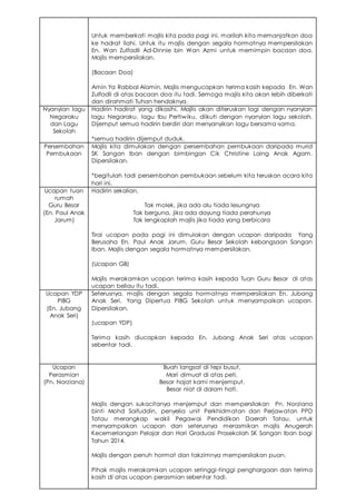 Untuk memberkati majlis kita pada pagi ini, marilah kita memanjatkan doa
ke hadrat ilahi. Untuk itu majlis dengan segala hormatnya mempersilakan
En. Wan Zulfadli Ad-Dinnie bin Wan Azmi untuk memimpin bacaan doa.
Majlis mempersilakan.
(Bacaan Doa)
Amin Ya Rabbal Alamin. Majlis mengucapkan terima kasih kepada En. Wan
Zulfadli di atas bacaan doa itu tadi. Semoga majlis kita akan lebih diberkati
dan dirahmati Tuhan hendaknya.
Nyanyian lagu
Negaraku
dan Lagu
Sekolah
Hadirin hadirat yang dikasihi, Majlis akan diteruskan lagi dengan nyanyian
lagu Negaraku, lagu Ibu Pertiwiku, diikuti dengan nyanyian lagu sekolah.
Dijemput semua hadirin berdiri dan menyanyikan lagu bersama-sama.
*semua hadirin dijemput duduk.
Persembahan
Pembukaan
Majlis kita dimulakan dengan persembahan pembukaan daripada murid
SK Sangan Iban dengan bimbingan Cik Christine Laing Anak Agam.
Dipersilakan.
*begitulah tadi persembahan pembukaan sebelum kita teruskan acara kita
hari ini.
Ucapan tuan
rumah
Guru Besar
(En. Paul Anak
Jarum)
Hadirin sekalian,
Tak molek, jika ada alu tiada lesungnya
Tak berguna, jika ada dayung tiada perahunya
Tak lengkaplah majlis jika tiada yang berbicara
Tirai ucapan pada pagi ini dimulakan dengan ucapan daripada Yang
Berusaha En. Paul Anak Jarum, Guru Besar Sekolah kebangsaan Sangan
Iban. Majlis dengan segala hormatnya mempersilakan.
(Ucapan GB)
Majlis merakamkan ucapan terima kasih kepada Tuan Guru Besar di atas
ucapan beliau itu tadi.
Ucapan YDP
PIBG
(En. Jubang
Anak Seri)
Seterusnya, majlis dengan segala hormatnya mempersilakan En. Jubang
Anak Seri, Yang Dipertua PIBG Sekolah untuk menyampaikan ucapan.
Dipersilakan.
(ucapan YDP)
Terima kasih diucapkan kepada En. Jubang Anak Seri atas ucapan
sebentar tadi.
Ucapan
Perasmian
(Pn. Norziana)
Buah langsat di tepi busut,
Mari dimuat di atas peti,
Besar hajat kami menjemput,
Besar niat di dalam hati.
Majlis dengan sukacitanya menjemput dan mempersilakan Pn. Norziana
binti Mohd Saifuddin, penyelia unit Perkhidmatan dan Perjawatan PPD
Tatau merangkap wakil Pegawai Pendidikan Daerah Tatau, untuk
menyampaikan ucapan dan seterusnya merasmikan majlis Anugerah
Kecemerlangan Pelajar dan Hari Graduasi Prasekolah SK Sangan Iban bagi
Tahun 2014.
Majlis dengan penuh hormat dan takzimnya mempersilakan puan.
Pihak majlis merakamkan ucapan setinggi-tinggi penghargaan dan terima
kasih di atas ucapan perasmian sebentar tadi.
 