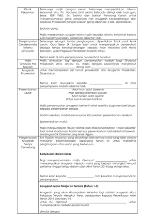 Gimik
Perasmian
Seterusnya majlis dengan penuh takzimnya mempersilakan tetamu
kehormat kita, Pn. Norziana binti Mohd Saifuddin diiringi oleh tuan guru
Besar, YDP PIBG, En. Syahrul dan barisan Penolong Kanan untuk
menyempurnakan gimik perasmian Hari Anugerah Kecemerlangan dan
Graduasi Prasekolah dengan paluan gong sebanyak 3 kali. Dipersilakan.
(paluan gong)
Majlis merakamkan ucapan terima kasih kepada tetamu kehormat kerana
sudi menyempurnakan perasmian sebentar tadi.
Penyampaian
Cenderamata
Tetamu
jemputan
Seterusnya sebagai tanda penghargaan, dipersilakan Encik paul Anak
Jarum, Guru Besar SK Sangan Iban untuk menyampaikan cenderahati
sebagai tanda kenang-kenangan kepada Puan Norziana binti Mohd
Saifuddin, wakil Pegawai Pendidikan Daerah Tatau.
Terima kasih di atas penyampaian cenderahati tersebut.
Majlis
Graduasi Pra
Sekolah
Majlis diteruskan lagi dengan penyampaian hadiah bagi Graduasi
Prasekolah 2014. Jesteru itu, majlis dengan sukacitanya menjemput
___________________________ diiringi oleh _________________________________
untuk menyampaikan sijil tamat prasekolah dan Anugerah Prasekolah.
Dipersilakan.
Terima kasih diucapkan kepada ________________________ di atas
penyampaian hadiah sebentar tadi.
Anugerah
Prasekolah
Persembahan
Murid
Adat tuan adat berserah
Mari datang membawa puan
Adat bersirih adat sejarah
Untuk tuan kami sembahkan
Majlis penyampaian anugerah berhenti rehat seketika bagi memberi laluan
kepada persembahan pelajar.
Hadirin sekalian, marilah sama-sama kita saksikan persembahan tersebut.
(persembahan murid)
Majlis mengucapkan ribuan terima kasih atas persembahan tarian sebentar
tadi. Untuk makluman hadirin semua, persembahan tadi adalah di bawah
bimbingan Cik Christine Laing Anak Agam.
Penyampaian
Anugerah
Pelajar
Cemerlang
Kini tibalah masanya yang dinantikan oleh semua murid yang telah berjaya
mencatat kecemerlangan sepanjang tahun ini untuk menerima
penghargaan atas usaha yang berterusan.
Kedudukan dalam Kelas
Bagi menyempurnakan majlis, dijemput _______________________ untuk
menyampaikan anugerah kepada murid yang berjaya merangkul tempat
pertama hingga ketiga dalam ujian Akhir Tahun 2014 bagi setiap kelas.
Terima kasih kepada ____________________ atas kesudian menyempurnakan
penyampaian.
Anugerah Mata Pelajaran Terbaik (Tahun 1-3)
Anugerah yang akan disampaikan sebentar lagi adalah anugerah Mata
Pelajaran Terbaik Mengikut Kelas berdasarkan kepada Peperiksaan Akhir
Tahun 2014 baru-baru ini.
untuk itu, dijemput __________________________________________ untuk
menyampaikan hadiah kepada murid.
dimulai dengan
 