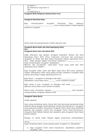 (a) Tahun 1
(b) Seterusnya bagi Tahun 2
dan
(c) Bagi Tahun 3
Anugerah Mata Pelajaran Terbaik (Tahun 4-6)
Anugerah Pemulihan Khas
Bagi menyampaikan anugerah Pemulihan Khas, dijemput
___________________________________ untuk menyampaikan hadiah kepada
penerima anugerah.
Terima kasih atas penyampaian hadiah sebantar tadi.
Anugerah Murid Hadir dan Sihat Sepanjang Tahun
Dan
Anugerah Kelas Ceria dan Bersih 2014
Majlis diteruskan lagi dengan Anugerah Kehadiran Terbaik dan Sihat
Sepanjang Tahun 2014. Untuk makluman tuan-tuan dan puan-puan,
anugerah ini dinilai dari Buku Rekod Kehadiran Pelajar sepanjang tahun
2013. Majlis dengan segala hormatnya menjemput ____________________
bagi menyampaikan anugerah. Dipersilakan.
Bermula dari pra-sekolah, calon-calon murid yang hadir dan sihat
sepanjang tahun adalah …
Bagi Anugerah Kelas Ceria dan Bersih bagi Tahun 2014 pula, penilaian
adalah berdasarkan kelas yang paling banyak menerima anugerah kelas
paling ceria setiap minggu sepanjang tahun ini.
Bagi Tahap 1, anugerah ini dirangkul oleh kelas __________________ .
Dipersilakan, ketua kelas tahun ________ untuk menerima hadiah
Bagi tahap 2 pula, anugerah ini dirangkul oleh kelas ______________.
Dijemput ketua kelas untuk menerima hadiah.
Terima kasih diucapkan kepada _______________________ atas kesudian
menyampaikan anugerah sebentar tadi.
Anugerah Tokoh Murid
Hadirin sekalian,
Insan yang cemerlang bukan hanya lahir dari akal yang cemerlang tetapi
perlulah seiring dengan kecemerlangan sahsiah dan kokurikulum. Anugerah
yang seterusnya adalah merupahan anugerah Tokoh Murid yang terbahagi
kepada tiga katogori utama iaitu Anugerah Tokoh Murid Kokurikulum,
Anugerah Murid Terbaik Sahsiah dan Akademik serta Anugerah Tokoh Murid
Asrama Terbaik.
Dengan ini, pihak majlis dengan segala sukacitanya mempersilakan
.............................................................................................................................
diiringi ................................................................................................................
bagi menyempurnakan acara penyampaian anugerah ini. Dipersilakan.
a. Bagi anugerah Tokoh Murid Kokurikulum, dipersilakan penerima
anugerah, adik ___________________________
 