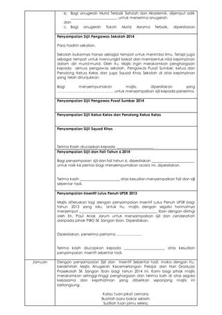 b. Bagi anugerah Murid Terbaik Sahsiah dan Akademik, dijemput adik
________________________ untuk menerima anugerah.
dan
c. Bagi anugerah Tokoh Murid Asrama Terbaik, dipersilakan
____________________________
Penyampaian Sijil Pengawas Sekolah 2014
Para hadirin sekalian,
Sekolah bukannya hanya sebagai tempat untuk menimba ilmu. Tetapi juga
sebagai tempat untuk mencungkil bakat dan membentuk nilai kepimpinan
dalam diri murid-murid. Oleh itu, Majlis ingin merakamkan penghargaan
kepada semua pengawas sekolah, Pengawas Pusat Sumber, ketua dan
Penolong Ketua Kelas dan juga Squad Khas Sekolah di atas kepimpinan
yang telah ditunjukkan.
Bagi menyempurnakan majlis, dipersilakan yang
… ………………… … … … … … … untuk menyampaikan sijil kepada penerima.
Penyampaian Sijil Pengawas Pusat Sumber 2014
Penyampaian Sijil Ketua Kelas dan Penolong Ketua Kelas
Penyampaian Sijil Squad Khas
Terima Kasih diucapkan kepada ___________________ .
Penyampaian Sijil dan Fail Tahun 6 2014
Bagi penyampaian sijil dan fail tahun 6, dipersilakan ______________________
untuk naik ke pentas bagi menyempurnakan acara ini. dipersilakan.
Terima kasih _____________________ atas kesudian menyampaikan fail dan sijil
sebentar tadi.
Penyampaian Insentif Lulus Penuh UPSR 2013
Majlis diteruskan lagi dengan penyampaian Insentif Lulus Penuh UPSR bagi
tahun 2013 yang lalu. Untuk itu, majlis dengan segala hormatnya
menjemput _________________________________________ Iban dengan diiringi
oleh En. Paul Anak Jarum untuk menyampaikan sijil dan cenderahati
daripada pihak PIBG SK Sangan Iban. Dipersilakan.
Dipersilakan, penerima pertama .......................
Terima kasih diucapkan kepada _____________________ atas kesudian
penyampaian insentif sebentar tadi.
Jamuan Dengan penyampaian Sijil dan Insentif Sebentar tadi, maka dengan itu,
berakhirlah Majlis Anugerah Kecemerlangan Pelajar dan Hari Graduasi
Prasekolah SK Sangan Iban bagi tahun 2014 ini. Kami bagi pihak majlis
merakamkan setinggi-tinggi penghargaan dan terima kaih di atas segala
kerjasama dan keprihatinan yang diberikan sepanjang majlis ini
berlangsung.
Kalau tuan pikat cemara,
Buatlah bara bakar selasih;
Sudilah tuan jamu selera,
 