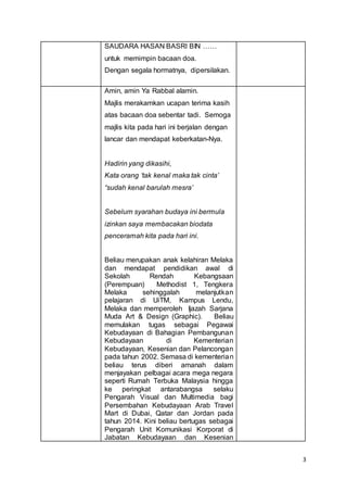 3
SAUDARA HASAN BASRI BIN ……
untuk memimpin bacaan doa.
Dengan segala hormatnya, dipersilakan.
Amin, amin Ya Rabbal alamin.
Majlis merakamkan ucapan terima kasih
atas bacaan doa sebentar tadi. Semoga
majlis kita pada hari ini berjalan dengan
lancar dan mendapat keberkatan-Nya.
Hadirin yang dikasihi,
Kata orang ‘tak kenal maka tak cinta’
“sudah kenal barulah mesra’
Sebelum syarahan budaya ini bermula
izinkan saya membacakan biodata
penceramah kita pada hari ini.
Beliau merupakan anak kelahiran Melaka
dan mendapat pendidikan awal di
Sekolah Rendah Kebangsaan
(Perempuan) Methodist 1, Tengkera
Melaka sehinggalah melanjutkan
pelajaran di UiTM, Kampus Lendu,
Melaka dan memperoleh Ijazah Sarjana
Muda Art & Design (Graphic). Beliau
memulakan tugas sebagai Pegawai
Kebudayaan di Bahagian Pembangunan
Kebudayaan di Kementerian
Kebudayaan, Kesenian dan Pelancongan
pada tahun 2002. Semasa di kementerian
beliau terus diberi amanah dalam
menjayakan pelbagai acara mega negara
seperti Rumah Terbuka Malaysia hingga
ke peringkat antarabangsa selaku
Pengarah Visual dan Multimedia bagi
Persembahan Kebudayaan Arab Travel
Mart di Dubai, Qatar dan Jordan pada
tahun 2014. Kini beliau bertugas sebagai
Pengarah Unit Komunikasi Korporat di
Jabatan Kebudayaan dan Kesenian
 