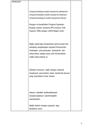6
PENUTUP
.
Umpama belayar sudah sampai ke pelabuhan
Umpama berjalan sudah sampai ke destinasi
Umpama berkayuh sudah sampai ke haluan.
Dengan ini berakhirlah Program Syarahan
Budaya anjuran bersama IPG kampus TUN
Hussein ONN dengan JKKN Negeri Johor
.
Majlis sekali lagi merakamkan terima kasih dan
sekalung penghargaan kepada Penceramah
Undangan, para jemputan, pensyarah, dan
rakan-rakan pelajar yang sudi memeriahkan
majlis pada petang ini.
Sebelum bersurai, majlis dengan sukacita
menjemput para hadirin untuk menikmati jamuan
yang disediakan di luar dewan.
Sekian, wabillahi taufikwalhidayah
Assalamualaikum warahmatullahi
wabarakatuh…
Majlis diakhiri dengan nyanyian lagu
Muafakat Johor.
 