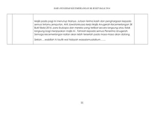 HARI ANUGERAH KECEMERLANGAN SK BUKIT BALAI 2014 
Majlis pada pagi ini menutup tirainya. Jutaan terima kasih dan penghargaan kepada 
semua tetamu jemputan, Ahli Jawatankuasa kerja Majlis Anugerah Kecemerlangan SK 
Bukit Balai 2014, para ibubapa dan mereka yang terlibat secara langsung atau tidak 
langsung bagi menjayakan majlis ini . Tahniah kepada semua Penerima Anugerah. 
Semoga kecemerlangan kalian akan lebih terserlah pada masa-masa akan datang 
Sekian….wabillah hi taufik wal hidayah wassalamualaikum……. 
11 
