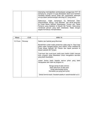 disamping meningkatkan pembudayaan penggunaan ICT. Di
samping itu, program ini juga diharapkan akan turut memberi
manafaat kepada semua pihak dan masyarakat setempat
amnya dalam perkembangan teknologi ICT yang terkini.
Seterusnya, majlis menjemput Yg Berhormat Dato’
Shamsulkahar, diiringi, Tuan Abdullah dan dif-dif jemputan
ke Pusat Akses Sekolah Kebangsaan Tampin dan Tapak
Pameran yang diadakan di Dewan SK Tampin. Seterusnya
menikmati jamuan yang telah disediakan. Majlis dengan
segala hormatnya mempersilakan.
Masa CUE ANN 14
12.10 am Penutup Hadirin dan hadirat yang dihormati,
Berakhirlah sudah majlis perasmian pada pagi ini. Saya bagi
pihak majlis mengalu-alukan para hadirin untuk melawat ke
Pusat Akses Sekolah SK Tampin dan tapak pameran di
dewan sekolah SK Tampin.
Tuan-tuan dan puan-puan serta para hadirin boleh merujuk
buku program yang disediakan untuk mengetahui aturcara
yang telah disediakan.
Jutaan terima kasih kepada semua pihak yang telah
menjayakan dan hadir ke program ini.
Bunga seroja di atas cemara
Jatuh sekuntum di atas para
Andai kata tersilap bicara
Kemaafan jua yang kami pinta
Sekian terima kasih. Assalamualaikum warahmatullah w.b.t
 