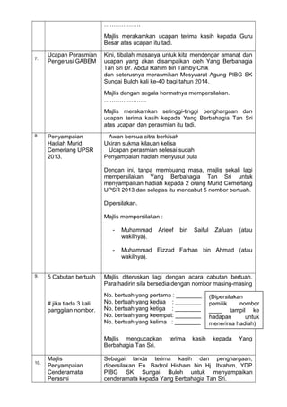 ……………….
Majlis merakamkan ucapan terima kasih kepada Guru
Besar atas ucapan itu tadi.
7.
Ucapan Perasmian
Pengerusi GABEM
Kini, tibalah masanya untuk kita mendengar amanat dan
ucapan yang akan disampaikan oleh Yang Berbahagia
Tan Sri Dr. Abdul Rahim bin Tamby Chik
dan seterusnya merasmikan Mesyuarat Agung PIBG SK
Sungai Buloh kali ke-40 bagi tahun 2014.
Majlis dengan segala hormatnya mempersilakan.
………………….
Majlis merakamkan setinggi-tinggi penghargaan dan
ucapan terima kasih kepada Yang Berbahagia Tan Sri
atas ucapan dan perasmian itu tadi.
8 Penyampaian
Hadiah Murid
Cemerlang UPSR
2013.
Awan bersua citra berkisah
Ukiran sukma kilauan kelisa
Ucapan perasmian selesai sudah
Penyampaian hadiah menyusul pula
Dengan ini, tanpa membuang masa, majlis sekali lagi
mempersilakan Yang Berbahagia Tan Sri untuk
menyampaikan hadiah kepada 2 orang Murid Cemerlang
UPSR 2013 dan selepas itu mencabut 5 nombor bertuah.
Dipersilakan.
Majlis mempersilakan :
- Muhammad Arieef bin Saiful Zafuan (atau
wakilnya).
- Muhammad Eizzad Farhan bin Ahmad (atau
wakilnya).
9. 5 Cabutan bertuah
# jika tiada 3 kali
panggilan nombor.
Majlis diteruskan lagi dengan acara cabutan bertuah.
Para hadirin sila bersedia dengan nombor masing-masing
No. bertuah yang pertama : ________
No. bertuah yang kedua : ________
No. bertuah yang ketiga : ________
No. bertuah yang keempat: ________
No. bertuah yang kelima : ________
Majlis mengucapkan terima kasih kepada Yang
Berbahagia Tan Sri.
10.
Majlis
Penyampaian
Cenderamata
Perasmi
Sebagai tanda terima kasih dan penghargaan,
dipersilakan En. Badrol Hisham bin Hj. Ibrahim, YDP
PIBG SK Sungai Buloh untuk menyampaikan
cenderamata kepada Yang Berbahagia Tan Sri.
(Dipersilakan
pemilik nombor
____ tampil ke
hadapan untuk
menerima hadiah)
 