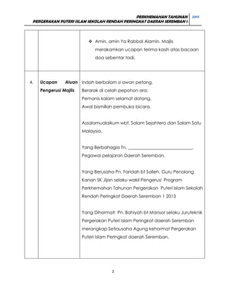 PERKHEMAHAN TAHUNAN 2013
PERGERAKAN PUTERI ISLAM SEKOLAH RENDAH PERINGKAT DAERAH SEREMBAN 1

 Amin, amin Ya Rabbal Alamin. Majlis
merakamkan ucapan terima kasih atas bacaan
doa sebentar tadi.

4.

Ucapan

Aluan Indah berbalam si awan petang,

Pengerusi Majlis

Berarak di celah pepohon ara;
Pemanis kalam selamat datang,
Awal bismillah pembuka bicara.
Assalamualaikum wbt, Salam Sejahtera dan Salam Satu
Malaysia.
Yang Berbahagia Tn. _____________________________,
Pegawai pelajaran Daerah Seremban,
Yang Berusaha Pn. Faridah bt Salleh, Guru Penolong
Kanan SK Jijan selaku wakil Pengerusi Program
Perkhemahan Tahunan Pergerakan Puteri Islam Sekolah
Rendah Peringkat Daerah Seremban 1 2013
Yang Dihormati Pn. Bahiyah bt Mansor selaku Juruteknik
Pergerakan Puteri Islam Peringkat daerah Seremban
merangkap Setiausaha Agung kehormat Pergerakan
Puteri Islam Peringkat daerah Seremban,

2

 