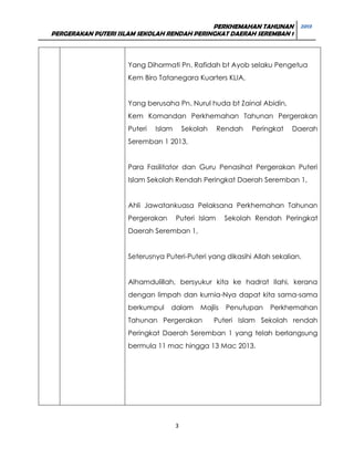 PERKHEMAHAN TAHUNAN 2013
PERGERAKAN PUTERI ISLAM SEKOLAH RENDAH PERINGKAT DAERAH SEREMBAN 1

Yang Dihormati Pn. Rafidah bt Ayob selaku Pengetua
Kem Biro Tatanegara Kuarters KLIA,
Yang berusaha Pn. Nurul huda bt Zainal Abidin,
Kem Komandan Perkhemahan Tahunan Pergerakan
Puteri

Islam

Sekolah

Rendah

Peringkat

Daerah

Seremban 1 2013,
Para Fasilitator dan Guru Penasihat Pergerakan Puteri
Islam Sekolah Rendah Peringkat Daerah Seremban 1,
Ahli Jawatankuasa Pelaksana Perkhemahan Tahunan
Pergerakan

Puteri Islam

Sekolah Rendah Peringkat

Daerah Seremban 1,
Seterusnya Puteri-Puteri yang dikasihi Allah sekalian.
Alhamdulillah, bersyukur kita ke hadrat Ilahi, kerana
dengan limpah dan kurnia-Nya dapat kita sama-sama
berkumpul

dalam

Majlis

Tahunan Pergerakan

Penutupan

Perkhemahan

Puteri Islam Sekolah rendah

Peringkat Daerah Seremban 1 yang telah berlangsung
bermula 11 mac hingga 13 Mac 2013.

3

 
