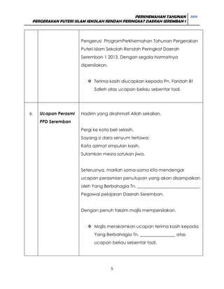 PERKHEMAHAN TAHUNAN 2013
PERGERAKAN PUTERI ISLAM SEKOLAH RENDAH PERINGKAT DAERAH SEREMBAN 1

Pengerusi ProgramPerkhemahan Tahunan Pergerakan
Puteri Islam Sekolah Rendah Peringkat Daerah
Seremban 1 2013. Dengan segala hormatnya
dipersilakan.
 Terima kasih diucapkan kepada Pn. Faridah Bt
Salleh atas ucapan beliau sebentar tadi.

6.

Ucapan Perasmi

Hadirin yang dirahmati Allah sekalian,

PPD Seremban
Pergi ke kota beli selasih,
Sayang si dara senyum tertawa;
Kata azimat simpulan kasih,
Sulamkan mesra satukan jiwa.
Seterusnya, marilah sama-sama kita mendengar
ucapan perasmian penutupan yang akan disampaikan
oleh Yang Berbahagia Tn. ____________________________,
Pegawai pelajaran Daerah Seremban.
Dengan penuh takzim majlis mempersilakan.
 Majlis merakamkan ucapan terima kasih kepada
Yang Berbahagia Tn. ________________ atas
ucapan beliau sebentar tadi.

5

 