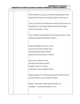 PERKHEMAHAN TAHUNAN 2013
PERGERAKAN PUTERI ISLAM SEKOLAH RENDAH PERINGKAT DAERAH SEREMBAN 1

Para fasilitator dan guru penasihat Pergerakan Puteri
IslamSekolah Rendah Peringkat Daerah Seremban 1
serta Jawatankuasa Pelaksana Perkhemahan Tahunan
Pergerakan Puteri Islam Sekolah Rendah Peringkat
Daerah Seremban 1 2013,
serta mereka yang terlibat secara langsung atau tidak
langsung bagi menjayakan majlis ini.

Merdu bertingkah alunan suara,
Kadang tak sedar tersilap kata,
Andai terlanjur patah bicara,
Serendah hati kemaafan dipinta.
Kalau tuan pikat cemara,
Buatlah bara bakar selasih;
Sudilah tuan jamu selera,
Hidangan mesra pengikat kasih.
Majlis dengan ini menjemput para jemputan khas ke
dewan Makan untuk menjamu selera.
Sekian, saya akhiri majlis dengan lafaz suci
wabillah.....wassalamualaikum w.b.t.

9

 