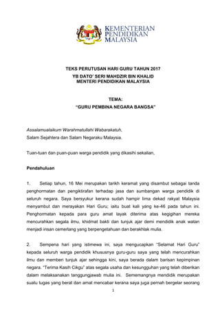 1
TEKS PERUTUSAN HARI GURU TAHUN 2017
YB DATO’ SERI MAHDZIR BIN KHALID
MENTERI PENDIDIKAN MALAYSIA
TEMA:
“GURU PEMBINA NEGARA BANGSA”
Assalamualaikum Warahmatullahi Wabarakatuh,
Salam Sejahtera dan Salam Negaraku Malaysia.
Tuan-tuan dan puan-puan warga pendidik yang dikasihi sekalian,
Pendahuluan
1. Setiap tahun, 16 Mei merupakan tarikh keramat yang disambut sebagai tanda
penghormatan dan pengiktirafan terhadap jasa dan sumbangan warga pendidik di
seluruh negara. Saya bersyukur kerana sudah hampir lima dekad rakyat Malaysia
menyambut dan merayakan Hari Guru; iaitu buat kali yang ke-46 pada tahun ini.
Penghormatan kepada para guru amat layak diterima atas kegigihan mereka
mencurahkan segala ilmu, khidmat bakti dan tunjuk ajar demi mendidik anak watan
menjadi insan cemerlang yang berpengetahuan dan berakhlak mulia.
2. Sempena hari yang istimewa ini, saya mengucapkan “Selamat Hari Guru”
kepada seluruh warga pendidik khususnya guru-guru saya yang telah mencurahkan
ilmu dan memberi tunjuk ajar sehingga kini, saya berada dalam barisan kepimpinan
negara. “Terima Kasih Cikgu” atas segala usaha dan kesungguhan yang telah diberikan
dalam melaksanakan tanggungjawab mulia ini. Sememangnya mendidik merupakan
suatu tugas yang berat dan amat mencabar kerana saya juga pernah bergelar seorang
 