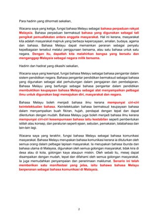 2
Para hadirin yang dihormati sekalian,
Wacana saya yang ketiga, fungsi bahasa Melayu sebagai bahasa perpaduan rakyat
Malaysia. Bahasa perpaduan bermaksud bahasa yang digunakan sebagai tali
pengikat pemuafakatan antara anggota masyarakat. Hal ini kerana, masyarakat
kita adalah masyarakat majmuk yang berbeza kepercayaan, amalan, budaya, agama
dan bahasa. Bahasa Melayu dapat memainkan peranan sebagai penyatu
kepelbagaian tersebut melalui penggunaan bersama, atau satu bahasa untuk satu
negara. Dengan itu, dapatlah kita melahirkan bangsa yang bersatu dan
menganggap Malaysia sebagai negara milik bersama.
Hadirin dan hadirat yang dikasihi sekalian,
Wacana saya yang keempat, fungsi bahasa Melayu sebagai bahasa pengantar dalam
sistem pendidikan negara. Bahasa pengantar pendidikan bermaksud sebagai bahasa
yang digunakan sebagai alat perhubungan dalam pengajaran dan pembelajaran.
Bahasa Melayu yang berfungsi sebagai bahasa pengantar dalam pendidikan
membuktikan keupayaan bahasa Melayu sebagai alat menyampaikan pelbagai
ilmu untuk digunakan bagi memajukan diri, masyarakat dan negara.
Bahasa Melayu boleh menjadi bahasa ilmu kerana mempunyai ciri-ciri
keintelektualan bahasa. Keintelektualan bahasa bermaksud keupayaan bahasa
dalam menyampaikan buah fikiran, hujah, pendapat dengan tepat dan dapat
dilenturkan dengan mudah. Bahasa Melayu juga boleh menjadi bahasa ilmu kerana
mempunyai ciri-ciri kesempurnaan bahasa iaitu kestabilan seperti pembentukan
istilah atau konsep, dan peraturan seperti ejaan, sebutan, pemakaian, tatabahasa dan
lain-lain lagi.
Wacana saya yang terakhir, fungsi bahasa Melayu sebagai bahasa komunikasi
masyarakat. Bahasa Melayu merupakan bahasa komunikasi kerana ia dituturkan oleh
semua orang dalam pelbagai lapisan masyarakat. Ia merupakan bahasa ibunda dan
bahasa utama di Malaysia, digunakan oleh semua golongan masyarakat, tidak kira di
desa atau di kota, golongan kaya ataupun miskin. Oleh sebab itu, mesej dapat
disampaikan dengan mudah, tepat dan difahami oleh semua golongan masyarakat.
Ia juga memudahkan penyampaian dan penerimaan maklumat. Senario ini telah
memberikan satu manifestasi yang jelas, iaitu bahawa bahasa Melayu
berperanan sebagai bahasa komunikasi di Malaysia.
 