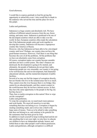 Good afternoon,
I would like to express gratitude to God for giving the
opportunity to attend this event. I also would like to thank to
the audience who served the time and the place for me in
this pulpit.
Ladies and gentlemen,
Indonesia is a huge country and absolutely rich. We have
millions of different natural resources from the sea, forest,
mining, and many more. Indonesia is predicted to be one of
the developed countries which are able to take over the
world. In fact, European countries often made the calculation
that if the Indonesian people unite and work together to
develop this country, Indonesia will become a superpower
country like America or Russia.
However, why has Indonesia not been able to be a developed
country until now? Perhaps, our country does not have the
good human resources. However, I feel there is one thing that
becomes the core of all the problems. All the problems that
we have are absolutely come from corruption.
Of course, corruption makes our country become unstable
and does not have a solid system. The state’s finances are
destroyed, the development is going to be stunted, and
ultimately, the people of Indonesia do not get their rights.
Indonesian people are very miserable; our country is not going
to be well because the uneven development, bad channeled
educational subsidy, and the stunted development of public
facilities.
Several of us may not feel the impact of corruption directly,
but our friends who live in the isolated areas feel it so much.
They cannot cross the river because there is no bridge; they
cannot be an educated people, and they cannot connect to
the world because they do not have internet access. In fact,
they have the same opportunity to the people in the big city
but they haven’t.
Then, how to tackle corruption in this nation? How to wipe
out the corruption?
Ladies and gentlemen,
To wipe the corruption out, we need much more patience
and work harder. We must tell ourselves to not take
something that does not belong to us. Corruption is begun by
stealing something small, and evolves into a theft to the
large sums of money. Train us to be afraid to take something
that does not belong to us, and continue to be grateful for
the sustenance that has been given by God.
In addition to teach yourself to keep working hard and do not
take anything that is not your right, we also have to educate
our children to have an independent attitude, honest, and
forbid them to take other people's stuff without permission.
Ladies and gentlemen, although corruption is a difficult

 