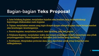 Bagian-bagian Teks Proposal
a. Latar belakang kegiatan, menjelaskan kejadian atau keadaan yang melatarbelakangi
kepentingan dilaksanakan suatu kegiatan
b. Tujuan, menjelaskan sasaran yang ingin dicapai dengan adanya kegiatan dapat berupa manfaat
atau keuntungan-keuntungannya.
c. Peserta kegiatan, menjelaskan jumlah, latar belakang, atau asal peserta.
d. Pelaksana Kegiatan, menjelaskan waktu dan tempat pelaksanaan beserta kepanitiaan atau pihak
penyelenggaranya. Dalam kegiatan ini, dijelaskan pula fasilitas yang diperlukan
e. Pembiayaan, Menjelaskan perincian dana yang diperlukan untuk setiap komponen atau
subkegiatannya.
2
 