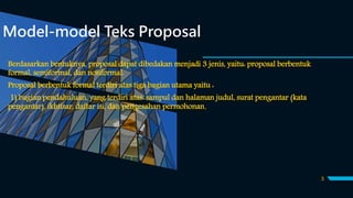 Model-model Teks Proposal
Berdasarkan bentuknya, proposal dapat dibedakan menjadi 3 jenis, yaitu: proposal berbentuk
formal, semiformal, dan nonformal.
Proposal berbentuk formal terdiri atas tiga bagian utama yaitu :
1) bagian pendahuluan, yang terdiri atas: sampul dan halaman judul, surat pengantar (kata
pengantar), ikhtisar, daftar isi, dan pengesahan permohonan.
3
 