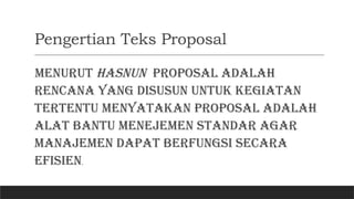 Pengertian Teks Proposal
Menurut Hasnun proposal adalah
rencana yang disusun untuk kegiatan
tertentu menyatakan proposal adalah
alat bantu menejemen standar agar
manajemen dapat berfungsi secara
efisien.
 