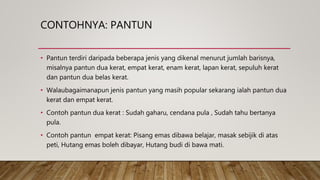 CONTOHNYA: PANTUN
• Pantun terdiri daripada beberapa jenis yang dikenal menurut jumlah barisnya,
misalnya pantun dua kerat, empat kerat, enam kerat, lapan kerat, sepuluh kerat
dan pantun dua belas kerat.
• Walaubagaimanapun jenis pantun yang masih popular sekarang ialah pantun dua
kerat dan empat kerat.
• Contoh pantun dua kerat : Sudah gaharu, cendana pula , Sudah tahu bertanya
pula.
• Contoh pantun empat kerat: Pisang emas dibawa belajar, masak sebijik di atas
peti, Hutang emas boleh dibayar, Hutang budi di bawa mati.
 