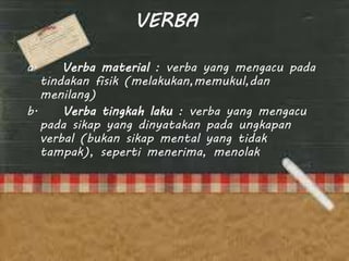 VERBA
a. Verba material : verba yang mengacu pada
tindakan fisik (melakukan,memukul,dan
menilang)
b. Verba tingkah laku : verba yang mengacu
pada sikap yang dinyatakan pada ungkapan
verbal (bukan sikap mental yang tidak
tampak), seperti menerima, menolak
 