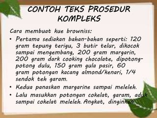 CONTOH TEKS PROSEDUR
KOMPLEKS
Cara membuat kue browniss:
• Pertama sediakan bahan-bahan seperti: 120
gram tepung terigu, 3 butir telur, dikocok
sampai mengembang, 200 gram margarin,
200 gram dark cooking chocolate, dipotong-
potong dulu, 150 gram gula pasir, 60
gram potongan kacang almond/kenari, 1/4
sendok teh garam.
• Kedua panaskan margarine sampai meleleh.
• Lalu masukkan potongan cokelat, garam, aduk
sampai cokelat meleleh. Angkat, dinginkan.
 