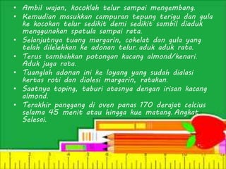 • Ambil wajan, kocoklah telur sampai mengembang.
• Kemudian masukkan campuran tepung terigu dan gula
ke kocokan telur sedikit demi sedikit sambil diaduk
menggunakan spatula sampai rata.
• Selanjutnya tuang margarin, cokelat dan gula yang
telah dilelehkan ke adonan telur. aduk aduk rata.
• Terus tambahkan potongan kacang almond/kenari.
Aduk juga rata.
• Tuanglah adonan ini ke loyang yang sudah dialasi
kertas roti dan diolesi margarin, ratakan.
• Saatnya toping, taburi atasnya dengan irisan kacang
almond.
• Terakhir panggang di oven panas 170 derajat celcius
selama 45 menit atau hingga kue matang. Angkat.
Selesai.
 