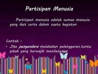 Partisipan Manusia
Partisipan manusia adalah semua manusia
yang ikut serta dalam suatu kegiatan
Contoh :
• Jika pengendara melakukan pelanggaran,tentu
pihak yang berwajib menilangnya
 