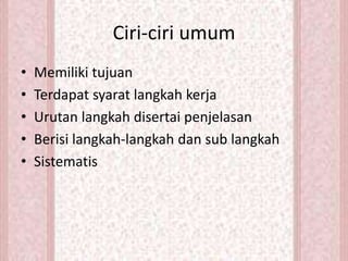 Ciri-ciri umum
• Memiliki tujuan
• Terdapat syarat langkah kerja
• Urutan langkah disertai penjelasan
• Berisi langkah-langkah dan sub langkah
• Sistematis
 