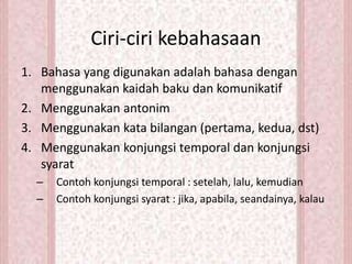 1. Bahasa yang digunakan adalah bahasa dengan
menggunakan kaidah baku dan komunikatif
2. Menggunakan antonim
3. Menggunakan kata bilangan (pertama, kedua, dst)
4. Menggunakan konjungsi temporal dan konjungsi
syarat
– Contoh konjungsi temporal : setelah, lalu, kemudian
– Contoh konjungsi syarat : jika, apabila, seandainya, kalau
Ciri-ciri kebahasaan
 