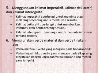 5. Menggunakan kalimat imperaktif, kalimat deklaratif,
dan kalimat interogratif
– Kalimat imperaktif : berfungsi untuk meminta atau
melarang seseorang untuk melakukan sesuatu.
– Kalimat deklaratif : berfungsi untuk memberikan
informasi atau berita tentang sesuatu
– Kalimat interogratif : berrfungsi untuk meminta informasi
tentang sesuatu
6. Menggunakan verba material dan verba tingkah
laku
– Verba material : verba yang mengacu pada tindakan fisik
– Verba tingkah laku : verba yang mengacu pada sikap yang
dinyatakan dengan ungkapan verbal (bukan sikap mental
yang tampak)
 