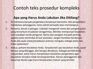 Contoh teks prosedur kompleks
Apa yang Harus Anda Lakukan Jika Ditilang?
1. Di Indonesia banyak pengendara kendaraan bermotor. Jika pengendara
melakukan pelanggaran, tentu pihak berwajib akan menilangnya
2. Pertama, kenali si petugas. Cobalah mengenali nama dan pangkat polisi
yang tercantum di pakaian seragamnya. Mereka mempunyai kewajiban
menunjukkan tanda pengenal. Nama dan pangkat menjadi penting
apabila polisi bertindak di luar prosedur. Jangan hentikan kendaraan
Anda jika aada orang berpakaian preman mengaku sebagai polisi lalu
lintas (polantas)!
3. Kedua, pahami kesalahan Anda. Tanyakanlah apa kesalahan Anda, pasal
berapa yang dilanggar, dan berapa dendanya. Sebagai pembimbing
masyarakat, polisi harus menjelaskan kesalahan pengendara agar
kesalahan tersebut tidak terulang kembali. Alasan pelanggaram dan
besarnya denda juga harus berdasarkan hukum yang berlaku
 