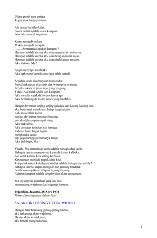 Udara penuh rasa curiga.
Tegur sapa tanpa jaminan.

Air lautan berkilat-kilat.
Suara lautan adalah suara kesepian.
Dan lalu muncul wajahmu.

Kamu menjadi makna
Makna menjadi harapan.
……. Sebenarnya apakah harapan ?
Harapan adalah karena aku akan membelai rambutmu.
Harapan adalah karena aku akan tetap menulis sajak.
Harapan adalah karena aku akan melakukan sesuatu.
Aku tertawa, Ma !

Angin menyapu rambutku.
Aku terkenang kepada apa yang telah terjadi.

Sepuluh tahun aku berjalan tanpa tidur.
Pantatku karatan aku seret dari warung ke warung.
Perutku sobek di jalan raya yang lengang…….
Tidak. Aku tidak sedih dan kesepian.
Aku menulis sajak di bordes kereta api.
Aku bertualang di dalam udara yang berdebu.

Dengan berteman anjing-anjing geladak dan kucing-kucing liar,
aku bernyanyi menikmati hidup yang kelabu.
Lalu muncullah kamu,
nongol dari perut matahari bunting,
jam duabelas seperempat siang.
Aku terkesima.
Aku disergap kejadian tak terduga.
Rahmat turun bagai hujan
membuatku segar,
tapi juga menggigil bertanya-tanya.
Aku jadi bego, Ma !

Yaaah , Ma, mencintai kamu adalah bahagia dan sedih.
Bahagia karena mempunyai kamu di dalam kalbuku,
dan sedih karena kita sering berpisah.
Ketegangan menjadi pupuk cinta kita.
Tetapi bukankah kehidupan sendiri adalah bahagia dan sedih ?
Bahagia karena napas mengalir dan jantung berdetak.
Sedih karena pikiran diliputi bayang-bayang.
Adapun harapan adalah penghayatan akan ketegangan.

Ma, nyamperin matahari dari satu sisi,
memandang wajahmu dari segenap jurusan.

Pejambon, Jakarta, 28 April 1978
Potret Pembangunan dalam Puisi

SAJAK JOKI TOBING UNTUK WIDURI

Dengan latar belakang gubug-gubug karton,
aku terkenang akan wajahmu.
Di atas debu kemiskinan,
aku berdiri menghadapmu.

                                                                3
 