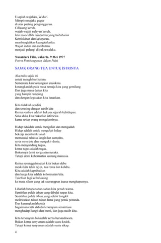 Usaplah wajahku, Widuri.
Mimpi remajaku gugur
di atas padang pengangguran.
Ciliwung keruh,
wajah-wajah nelayan keruh,
lalu muncullah rambutmu yang berkibaran
Kemiskinan dan kelaparan,
membangkitkan keangkuhanku.
Wajah indah dan rambutmu
menjadi pelangi di cakrawalaku.

Nusantara Film, Jakarta, 9 Mei 1977
Potret Pembangunan dalam Puisi

SAJAK ORANG TUA UNTUK ISTRINYA

Aku tulis sajak ini
untuk menghibur hatimu
Sementara kau kenangkan encokmu
kenangkanlah pula masa remaja kita yang gemilang
Dan juga masa depan kita
yang hampir rampung
dan dengan lega akan kita lunaskan.

Kita tidaklah sendiri
dan terasing dengan nasib kita
Kerna soalnya adalah hukum sejarah kehidupan.
Suka duka kita bukanlah istimewa
kerna setiap orang mengalaminya.

Hidup tidaklah untuk mengeluh dan mengaduh
Hidup adalah untuk mengolah hidup
bekerja membalik tanah
memasuki rahasia langit dan samodra,
serta mencipta dan mengukir dunia.
Kita menyandang tugas,
kerna tugas adalah tugas.
Bukannya demi sorga atau neraka.
Tetapi demi kehormatan seorang manusia.

Kerna sesungguhnyalah kita bukan debu
meski kita telah reyot, tua renta dan kelabu.
Kita adalah kepribadian
dan harga kita adalah kehormatan kita.
Tolehlah lagi ke belakang
ke masa silam yang tak seorangpun kuasa menghapusnya.

Lihatlah betapa tahun-tahun kita penuh warna.
Sembilan puluh tahun yang dibelai napas kita.
Sembilan puluh tahun yang selalu bangkit
melewatkan tahun-tahun lama yang porak poranda.
Dan kenangkanlah pula
bagaimana kita dahulu tersenyum senantiasa
menghadapi langit dan bumi, dan juga nasib kita.

Kita tersenyum bukanlah kerna bersandiwara.
Bukan kerna senyuman adalah suatu kedok.
Tetapi kerna senyuman adalah suatu sikap.

4
 