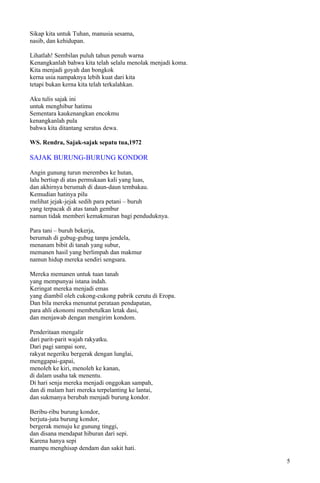 Sikap kita untuk Tuhan, manusia sesama,
nasib, dan kehidupan.

Lihatlah! Sembilan puluh tahun penuh warna
Kenangkanlah bahwa kita telah selalu menolak menjadi koma.
Kita menjadi goyah dan bongkok
kerna usia nampaknya lebih kuat dari kita
tetapi bukan kerna kita telah terkalahkan.

Aku tulis sajak ini
untuk menghibur hatimu
Sementara kaukenangkan encokmu
kenangkanlah pula
bahwa kita ditantang seratus dewa.

WS. Rendra, Sajak-sajak sepatu tua,1972

SAJAK BURUNG-BURUNG KONDOR

Angin gunung turun merembes ke hutan,
lalu bertiup di atas permukaan kali yang luas,
dan akhirnya berumah di daun-daun tembakau.
Kemudian hatinya pilu
melihat jejak-jejak sedih para petani – buruh
yang terpacak di atas tanah gembur
namun tidak memberi kemakmuran bagi penduduknya.

Para tani – buruh bekerja,
berumah di gubug-gubug tanpa jendela,
menanam bibit di tanah yang subur,
memanen hasil yang berlimpah dan makmur
namun hidup mereka sendiri sengsara.

Mereka memanen untuk tuan tanah
yang mempunyai istana indah.
Keringat mereka menjadi emas
yang diambil oleh cukong-cukong pabrik cerutu di Eropa.
Dan bila mereka menuntut perataan pendapatan,
para ahli ekonomi membetulkan letak dasi,
dan menjawab dengan mengirim kondom.

Penderitaan mengalir
dari parit-parit wajah rakyatku.
Dari pagi sampai sore,
rakyat negeriku bergerak dengan lunglai,
menggapai-gapai,
menoleh ke kiri, menoleh ke kanan,
di dalam usaha tak menentu.
Di hari senja mereka menjadi onggokan sampah,
dan di malam hari mereka terpelanting ke lantai,
dan sukmanya berubah menjadi burung kondor.

Beribu-ribu burung kondor,
berjuta-juta burung kondor,
bergerak menuju ke gunung tinggi,
dan disana mendapat hiburan dari sepi.
Karena hanya sepi
mampu menghisap dendam dan sakit hati.

                                                             5
 