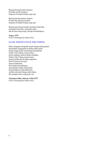 Burung-burung kondor menjerit.
Di dalam marah menjerit,
bergema di tempat-tempat yang sepi.

Burung-burung kondor menjerit
di batu-batu gunung menjerit
bergema di tempat-tempat yang sepi

Berjuta-juta burung kondor mencakar batu-batu,
mematuki batu-batu, mematuki udara,
dan di kota orang-orang bersiap menembaknya.

Yogya, 1973
Potret Pembangunan dalam Puisi

SAJAK WIDURI UNTUK JOKI TOBING

Debu mengepul mengolah wajah tukang-tukang parkir.
Kemarahan mengendon di dalam kalbu purba.
Orang-orang miskin menentang kemelaratan.
Wahai, Joki Tobing, kuseru kamu,
kerna wajahmu muncul dalam mimpiku.
Wahai, Joki Tobing, kuseru kamu
karena terlibat aku di dalam napasmu.
Dari bis kota ke bis kota
kamu memburuku.
Kita duduk bersandingan,
menyaksikan hidup yang kumal.
Dan perlahan tersirap darah kita,
melihat sekuntum bunga telah mekar,
dari puingan masa yang putus asa.

Nusantara Film, Jakarta, 9 Mei 1977
Potret Pembangunan dalam Puisi




6
 