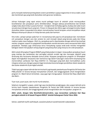perlumenjadi matlamatpentingdalam sistem pendidikan supaya negara kita ini terus stabil, aman
dan menikmati apa yang telah diamalkan oleh generasi terdahulu.
Jalinan hubungan yang rapat antara murid pelbagai kaum di sekolah untuk menwujudkan
kesefahaman dan perpaduan perlu dititikberatkan. Dengan adanya persefahaman dan berbaik
sangka maka akan timbul suasana hormat – menghormati terhadap agama, budaya dan adat resam
sesuatukaumdengan kaum yang lain. Proses ini dipupuk dan dibina agar semangat tersebut dapat
diamalkan dalam masyarakat kita dalam merealisasikan hasrat kerajaan untuk menjadikan rakyat
Malaysia khasnya di Labuan ini hidup bersatu padu dan harmoni
Kita mahu pelajar-pelajar pada hari ini terutamanya tahu apa itu erti perpaduan dan memahami
erti perpaduan dengan cara dan amalan ke arah menjadi rakyat yang bersatu padu dan hidup
makmur pada masa hadapan. Oleh itu, perpaduan perlu diperkasakan dengan aktiviti bermanfaat
melalui program seperti ini yangbolehmembuatkan mereka bersama-sama menyemai bibit-bibit
perpaduan. Ibubapa juga seharusnya terus menyokong supaya anak-anak mereka mengambil
bahagian dalam menjayakan setiap program yang dianjurkan yang menjurus ke arah perpaduan.
Akhirsekali diharapkanProgramRIMUP yang dilaksanakan ini dapat mewujudkan perpaduan kaum
yang mantap dan berkekalan dari peringkat sekolah rendah lagi dan mencapai objektif yang
dirancang atas kerjasama daripada semua pihak. Kejayaan penganjuran program ini diharapkan
dapat meningkatkan kerjasama dan harmonica lagi dalam hubungan silaturrahim disamping kita
memeriahkan sambutan Hari Raya Aldilfitri ini. Hubungan yang baik akan memudahkan usaha
integrasi antarasaru denganyanglainbagi menetukankecemerlangan pendidikan dalam akademik
dan bukan akademik di peringkat sekolah.
Tidaklupajuga ucapan tahniahdanterimakasih jugakepada jawatankuasa Pengelola SK Pantai dan
PIBG,sekolah ini kerana berjaya menjalankan amanah, dan tanggungjawab untuk mengelolakan
program ini. Masih belum terlambat , saya juga ingin mengucapkan Selamat Hari Raya ,Maaf Zahir
dan Batin .
Tuan-tuan, puan-puan, dan murid-murid sekalian,
Sebelum mengakhiri ucapan, sekali lagi saya merakamkan penghargaan, dan ucapan tahniah serta
terima kasih kepada Jawatankuasa Pengelola SK Pantai dan PIBG Sekolah ini kerana berjaya
menjalankan amanah, dan tanggungjawab untuk mengelolakan dan menjayakan program ini.
Akhir sekali, dengan lafaz Bismillahirrahmanirrahim, saya merasmikan sambutan Hari Raya
peringkat sekolah ini di bawah Program RIMUP Sekolah Kebangsaan Pantai Tahun 2016.
Sekian, wabillahi taufik walhidayah, wasalamualaikum warahmatullahi wabarakatuh.
 