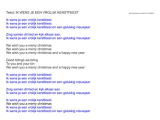 Tekst: IK WENS JE EEN VROLIJK KERSTFEEST
Ik wens je een vrolijk kerstfeest
Ik wens je een vrolijk kerstfeest
Ik wens je een vrolijk kerstfeest en een gelukkig nieuwjaar
Zing samen dit lied en kijk elkaar aan.
Ik wens je een vrolijk kerstfeest en een gelukkig nieuwjaar
We wish you a merry christmas
We wish you a merry christmas
We wish you a merry christmas and a happy new year
Good tidings we bring
To you and your kin
We wish you a merry christmas and a happy new year
Ik wens je een vrolijk kerstfeest
Ik wens je een vrolijk kerstfeest
Ik wens je een vrolijk kerstfeest en een gelukkig nieuwjaar
Zing samen dit lied en kijk elkaar aan.
Ik wens je een vrolijk kerstfeest en een gelukkig nieuwjaar
Ik wens je een vrolijk kerstfeest
We wish you a merry christmas
Ik wens je een vrolijk kerstfeest
Ik wens je een vrolijk kerstfeest en een gelukkig nieuwjaar

http://www.youtube.com/watch?v=mV-Qofj6JZY

 