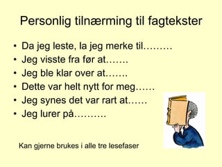 Personlig tilnærming til fagtekster Da jeg leste, la jeg merke til……… Jeg visste fra før at……. Jeg ble klar over at……. Dette var helt nytt for meg…… Jeg synes det var rart at…… Jeg lurer på………. Kan gjerne brukes i alle tre lesefaser 