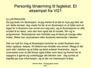 Personlig tilnærming til fagtekst. Et eksempel fra VG1 Marthe Moe - Pedagogisk senter 2011 ILLUSTRASJON Da jeg leste om illustrasjon, la jeg merke til at det er mye jeg ikke vet om dette temaet. Jeg visste fra før at en illustrasjon er et bilde som er laget for å illustrere noe annet enn seg selv, og at illustrasjoner er ofte knyttet til en tekst, men den kan også stå til musikk, film og tv programmer. Illustrasjoner kan forholde seg til tekst på mange ulike måter. Bilder kan dramatisere eller forsterke elementer i teksten.  Det var nytt for meg at illustrasjon kommer av ordet illustrare som betyr opplyse, belyse. At bildene kan fortelle noe annet i tillegg til det som står i teksten og at bilde og tekst avløser hverandre. Jeg er overrasket over at det finnes også bilder som først og fremst har til oppgave å gjenta og underbygge det teksten sier.  Jeg syntes at kapitlet ga mye informasjon, og at det var interessant å lese. 