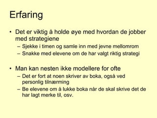 Erfaring Det er viktig å holde øye med hvordan de jobber med strategiene Sjekke i timen og samle inn med jevne mellomrom Snakke med elevene om de har valgt riktig strategi Man kan nesten ikke modellere for ofte Det er fort at noen skriver av boka, også ved personlig tilnærming Be elevene om å lukke boka når de skal skrive det de har lagt merke til, osv.  