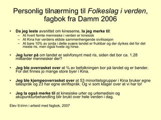 Personlig tilnærming til  Folkeslag i verden , fagbok fra Damm 2006 Da jeg leste  avsnittet om kineserne,  la jeg merke til : At hvert femte menneske i verden er kinesisk At Kina har verdens eldste sammenhengende sivilisasjon At bare 10% av jorda i dette svære landet er fruktbar og der dyrkes det for det meste ris, men også hvete og hirse. Jeg lurer på  om landet er selvforsynt med ris, siden det bor ca. 1.28 milliarder mennesker der? Jeg ble overrasket over  at ¾ av befolkningen bor på landet og er bønder. For det finnes jo mange store byer i Kina. Jeg ble kjempeoverrasket over  at 53 minoritetsgrupper i Kina bruker egne talespråk og 23 har egne skriftspråk. Og vi som klager over at vi har to! Jeg la også merke til  at kinesiske urter og urtemedisin og akupunkturbehandling blir brukt over hele verden i dag. Elev 9.trinn i arbeid med fagbok, 2007 