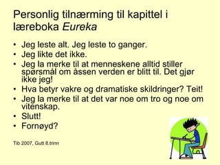 Personlig tilnærming til kapittel i læreboka  Eureka Jeg leste alt. Jeg leste to ganger. Jeg likte det ikke. Jeg la merke til at menneskene alltid stiller spørsmål om åssen verden er blitt til. Det gjør ikke jeg! Hva betyr vakre og dramatiske skildringer? Teit! Jeg la merke til at det var noe om tro og noe om vitenskap. Slutt! Fornøyd?  Tib 2007, Gutt 8.trinn 