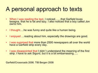 A personal approach to texts When I was reading the text , I noticed……that Garfield loves lasagna, that he is fat and lazy. I also noticed that a boy called Jon owns him. I thought ….he was funny and quite like a human being. I enjoyed  …reading about him, especially the drawings are good. I was surprised that  more than 2500 newspapers all over the world have a Garfield strip every day. I was disappointed that  I didn`t understand the meaning of the first strip. I have to ask Sigurd, but it is a bit embarrassing….. Garfield/Crossroads 2006. TIB Bergen 2008 