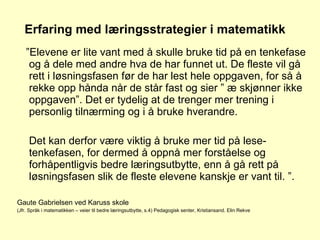 Erfaring med læringsstrategier i matematikk ” Elevene er lite vant med å skulle bruke tid på en tenkefase og å dele med andre hva de har funnet ut. De fleste vil gå rett i løsningsfasen før de har lest hele oppgaven, for så å rekke opp hånda når de står fast og sier ” æ skjønner ikke oppgaven”. Det er tydelig at de trenger mer trening i personlig tilnærming og i å bruke hverandre.  Det kan derfor være viktig å bruke mer tid på lese-tenkefasen, for dermed å oppnå mer forståelse og forhåpentligvis bedre læringsutbytte, enn å gå rett på løsningsfasen slik de fleste elevene kanskje er vant til. ”. Gaute Gabrielsen ved Karuss skole (Jfr. Språk i matematikken – veier til bedre læringsutbytte, s.4) Pedagogisk senter, Kristiansand. Elin Rekve 